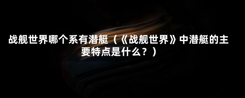 战舰世界哪个系有潜艇(《战舰世界》中潜艇的主要特点是什么?)