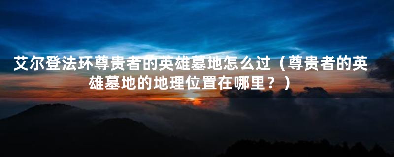 艾尔登法环尊贵者的英雄墓地怎么过(尊贵者的英雄墓地的地理位置在哪里?)
