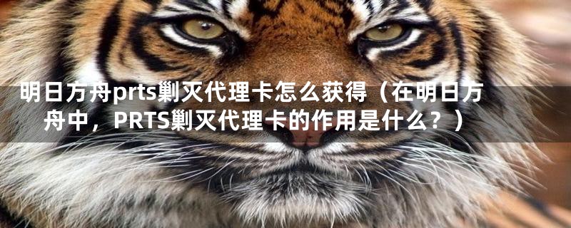 明日方舟prts剿灭代理卡怎么获得（在明日方舟中，PRTS剿灭代理卡的作用是什么？）