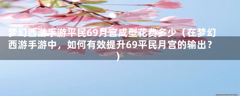 梦幻西游手游平民69月宫成型花费多少(在梦幻西游手游中,如何有效提升69平民月宫的输出?)
