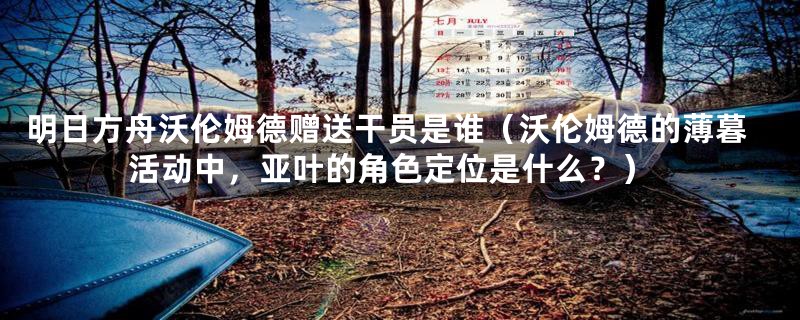 明日方舟沃伦姆德赠送干员是谁（沃伦姆德的薄暮活动中，亚叶的角色定位是什么？）