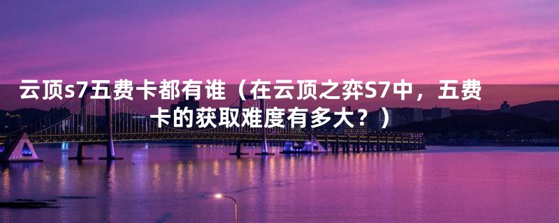 云顶s7五费卡都有谁(在云顶之弈S7中,五费卡的获取难度有多大?)
