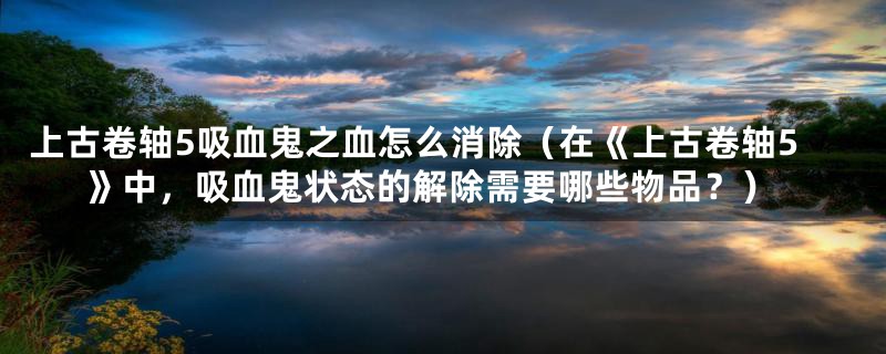 上古卷轴5吸血鬼之血怎么消除（在《上古卷轴5》中，吸血鬼状态的解除需要哪些物品？）