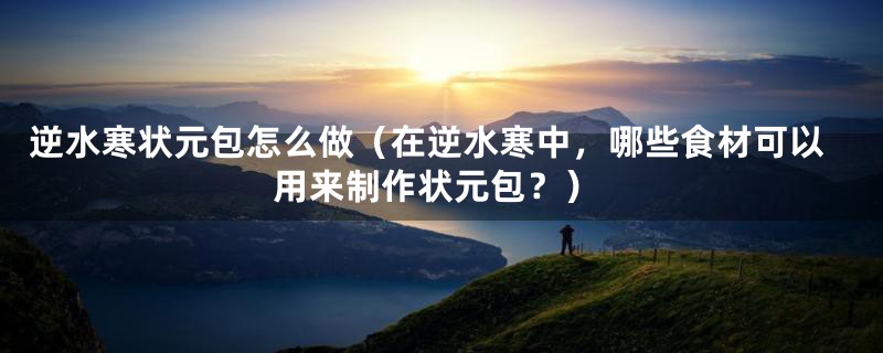 逆水寒状元包怎么做(在逆水寒中,哪些食材可以用来制作状元包?)