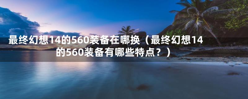 最终幻想14的560装备在哪换(最终幻想14的560装备有哪些特点?)
