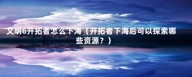 文明6开拓者怎么下海(开拓者下海后可以探索哪些资源?)