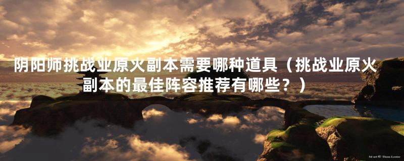 阴阳师挑战业原火副本需要哪种道具(挑战业原火副本的最佳阵容推荐有哪些?)