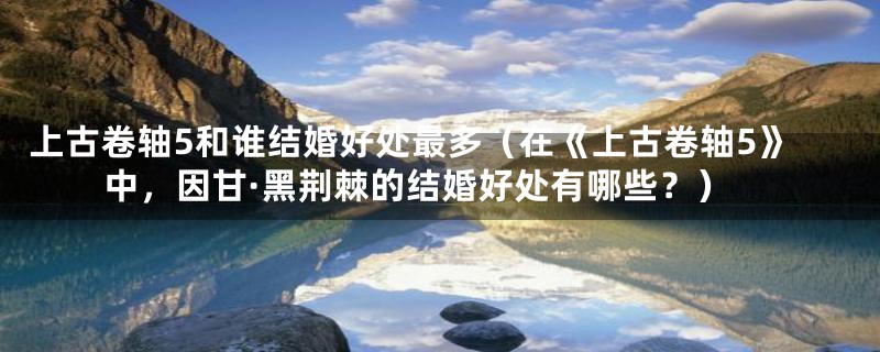 上古卷轴5和谁结婚好处最多(在《上古卷轴5》中,因甘·黑荆棘的结婚好处有哪些?)
