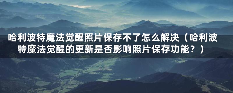 哈利波特魔法觉醒照片保存不了怎么解决(哈利波特魔法觉醒的更新是否影响照片保存功能?)