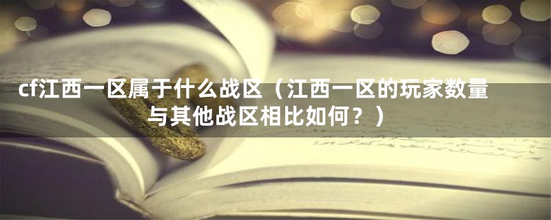cf江西一区属于什么战区(江西一区的玩家数量与其他战区相比如何?)