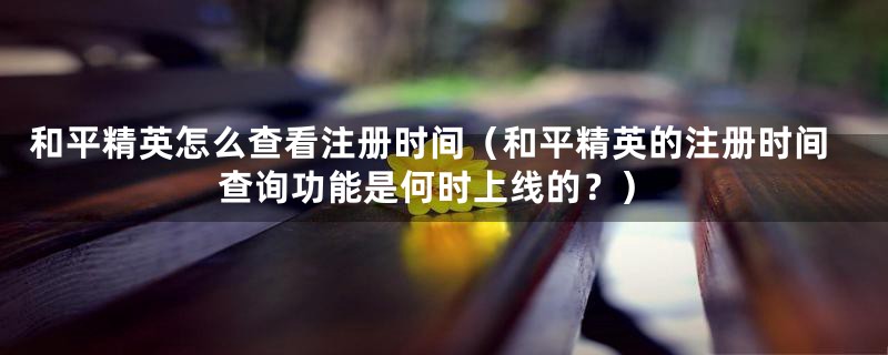 和平精英怎么查看注册时间(和平精英的注册时间查询功能是何时上线的?)