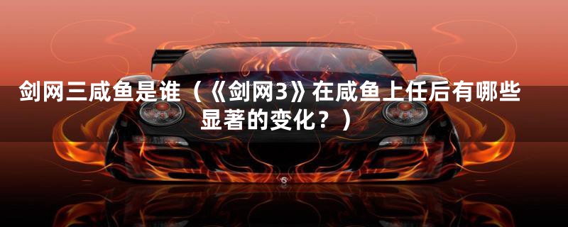 剑网三咸鱼是谁(《剑网3》在咸鱼上任后有哪些显著的变化?)