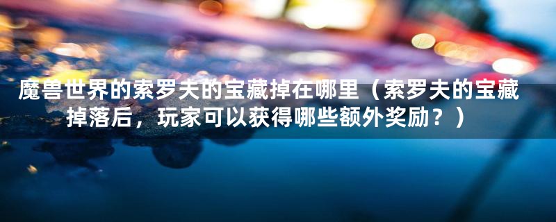 魔兽世界的索罗夫的宝藏掉在哪里(索罗夫的宝藏掉落后,玩家可以获得哪些额外奖励?)