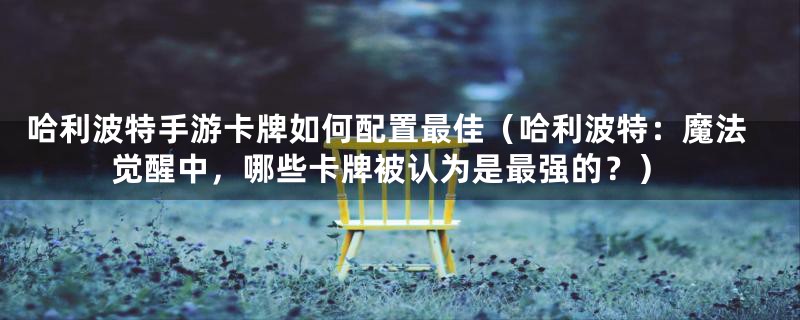 哈利波特手游卡牌如何配置最佳（哈利波特：魔法觉醒中，哪些卡牌被认为是最强的？）