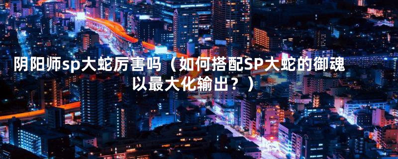 阴阳师sp大蛇厉害吗(如何搭配SP大蛇的御魂以最大化输出?)