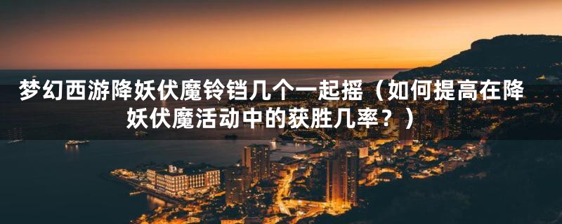 梦幻西游降妖伏魔铃铛几个一起摇(如何提高在降妖伏魔活动中的获胜几率?)