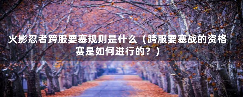 火影忍者跨服要塞规则是什么(跨服要塞战的资格赛是如何进行的?)