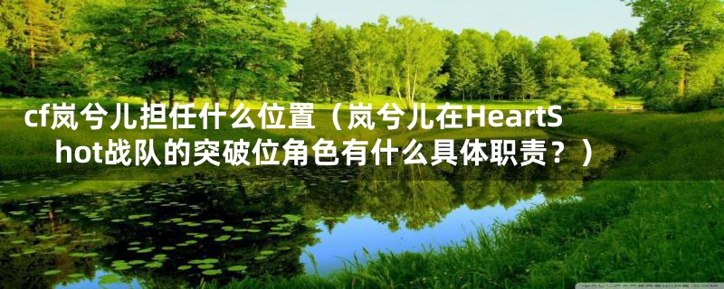 cf岚兮儿担任什么位置（岚兮儿在HeartShot战队的突破位角色有什么具体职责？）