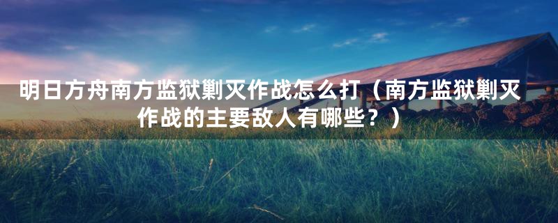 明日方舟南方监狱剿灭作战怎么打（南方监狱剿灭作战的主要敌人有哪些？）