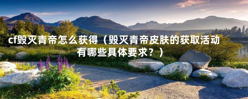cf毁灭青帝怎么获得（毁灭青帝皮肤的获取活动有哪些具体要求？）