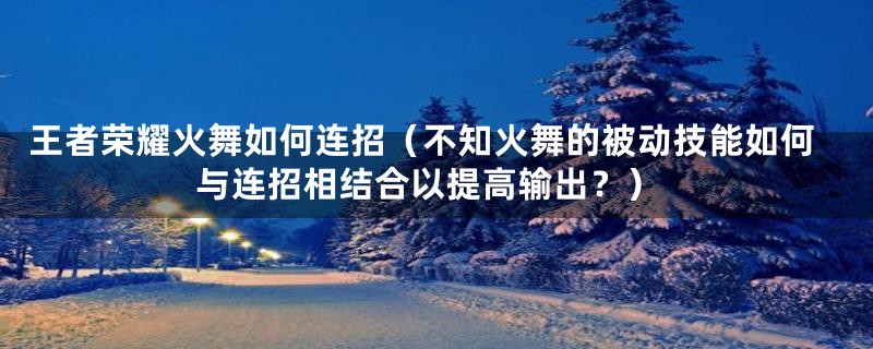 王者荣耀火舞如何连招（不知火舞的被动技能如何与连招相结合以提高输出？）