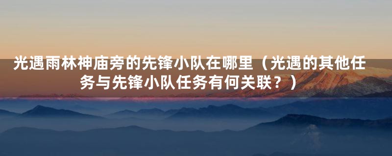 光遇雨林神庙旁的先锋小队在哪里(光遇的其他任务与先锋小队任务有何关联?)
