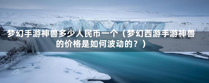 梦幻手游神兽多少人民币一个(梦幻西游手游神兽的价格是如何波动的?)