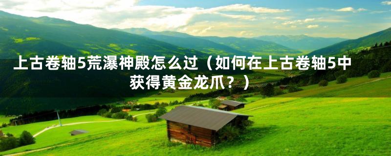 上古卷轴5荒瀑神殿怎么过（如何在上古卷轴5中获得黄金龙爪？）