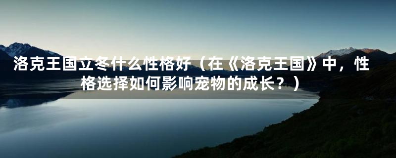 洛克王国立冬什么性格好(在《洛克王国》中,性格选择如何影响宠物的成长?)