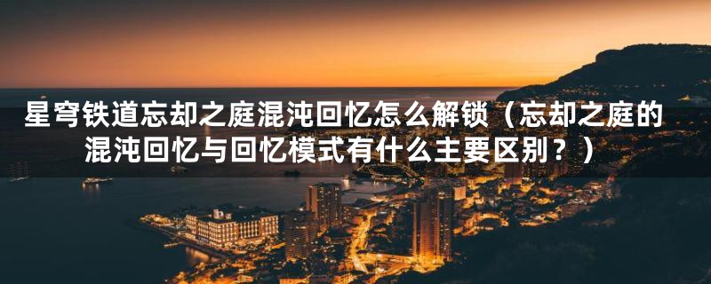 星穹铁道忘却之庭混沌回忆怎么解锁(忘却之庭的混沌回忆与回忆模式有什么主要区别?)