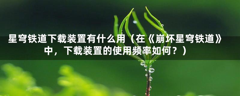 星穹铁道下载装置有什么用(在《崩坏星穹铁道》中,下载装置的使用频率如何?)