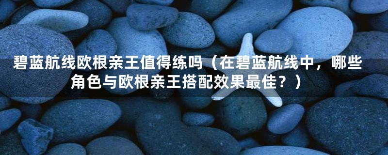 碧蓝航线欧根亲王值得练吗（在碧蓝航线中，哪些角色与欧根亲王搭配效果最佳？）