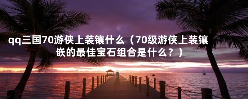 qq三国70游侠上装镶什么(70级游侠上装镶嵌的最佳宝石组合是什么?)