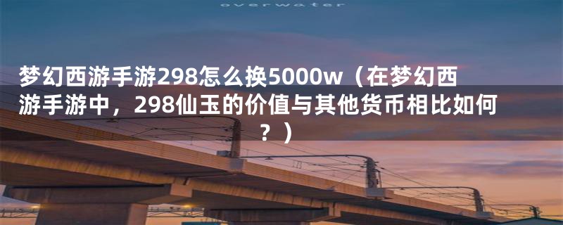 梦幻西游手游298怎么换5000w（在梦幻西游手游中，298仙玉的价值与其他货币相比如何？）
