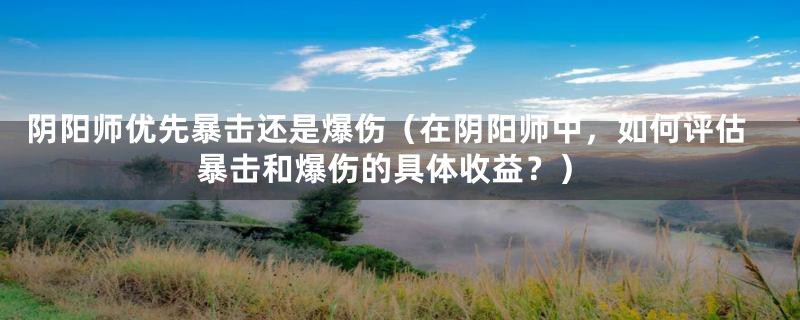 阴阳师优先暴击还是爆伤(在阴阳师中,如何评估暴击和爆伤的具体收益?)