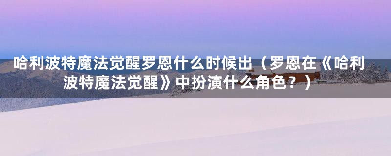 哈利波特魔法觉醒罗恩什么时候出（罗恩在《哈利波特魔法觉醒》中扮演什么角色？）