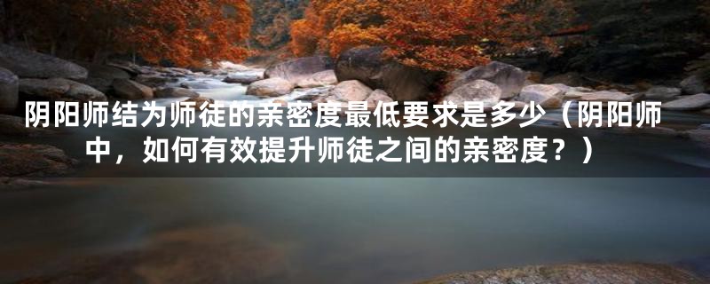 阴阳师结为师徒的亲密度最低要求是多少(阴阳师中,如何有效提升师徒之间的亲密度?)