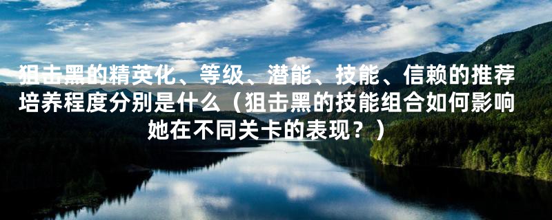 狙击黑的精英化、等级、潜能、技能、信赖的推荐培养程度分别是什么（狙击黑的技能组合如何影响她在不同关卡的表现？）