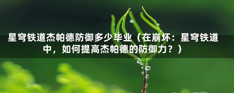 星穹铁道杰帕德防御多少毕业(在崩坏:星穹铁道中,如何提高杰帕德的防御力?)