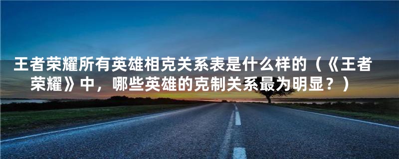 王者荣耀所有英雄相克关系表是什么样的(《王者荣耀》中,哪些英雄的克制关系最为明显?)