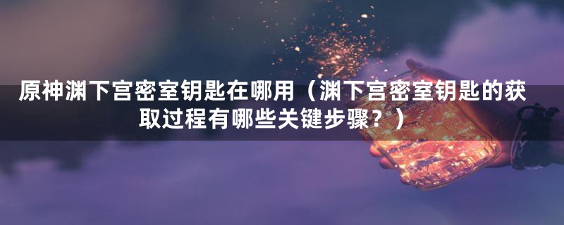 原神渊下宫密室钥匙在哪用(渊下宫密室钥匙的获取过程有哪些关键步骤?)