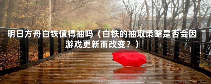 明日方舟白铁值得抽吗(白铁的抽取策略是否会因游戏更新而改变?)