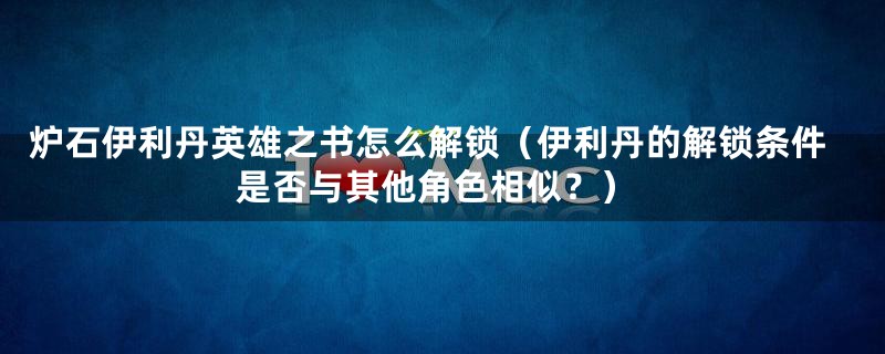 炉石伊利丹英雄之书怎么解锁(伊利丹的解锁条件是否与其他角色相似?)