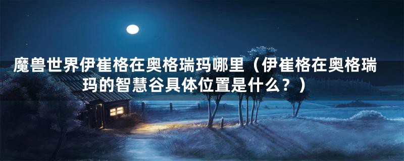 魔兽世界伊崔格在奥格瑞玛哪里(伊崔格在奥格瑞玛的智慧谷具体位置是什么?)