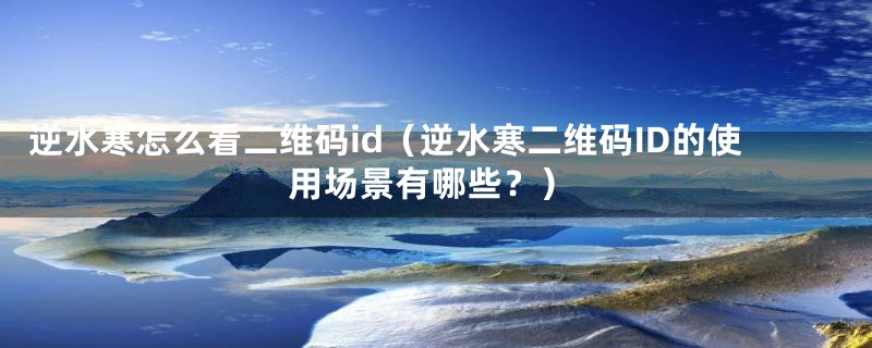 逆水寒怎么看二维码id（逆水寒二维码ID的使用场景有哪些？）