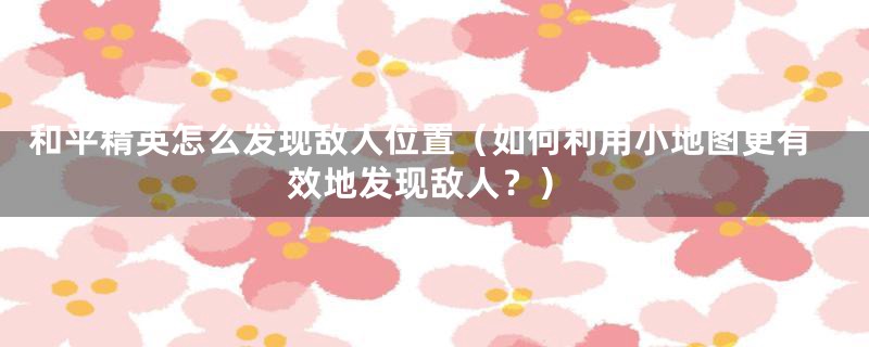 和平精英怎么发现敌人位置(如何利用小地图更有效地发现敌人?)