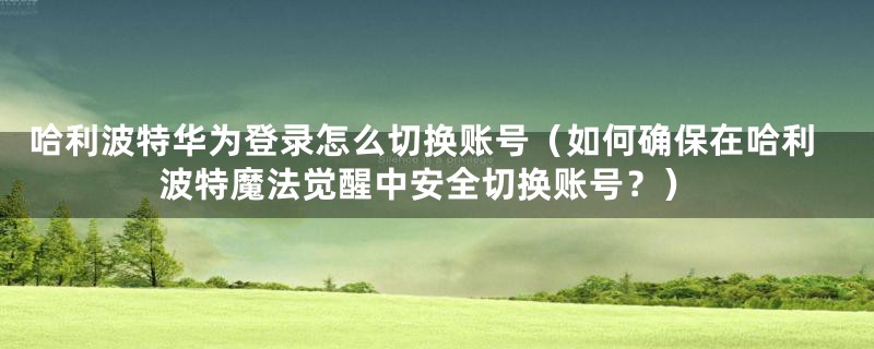 哈利波特华为登录怎么切换账号(如何确保在哈利波特魔法觉醒中安全切换账号?)