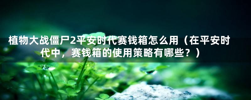 植物大战僵尸2平安时代赛钱箱怎么用(在平安时代中,赛钱箱的使用策略有哪些?)