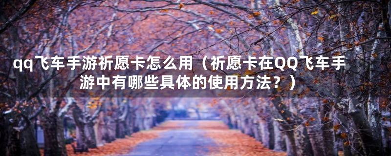 qq飞车手游祈愿卡怎么用（祈愿卡在QQ飞车手游中有哪些具体的使用方法？）