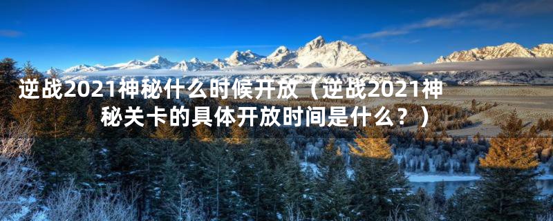 逆战2021神秘什么时候开放（逆战2021神秘关卡的具体开放时间是什么？）